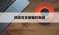 网络交友被骗的新闻(网络交友被骗警方提醒)